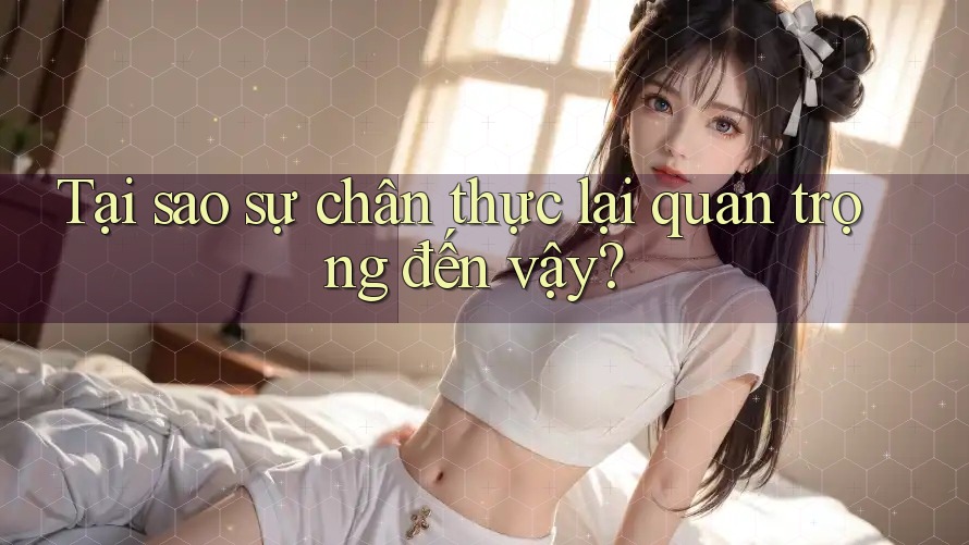 Tại sao sự chân thực lại quan trọng đến vậy? Tại sao sự chân thực lại quan trọng đến vậy?