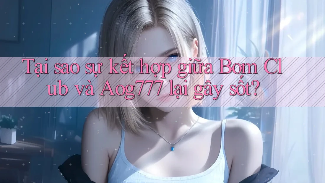 Tại sao sự kết hợp giữa Bom Club và Aog777 lại gây sốt?