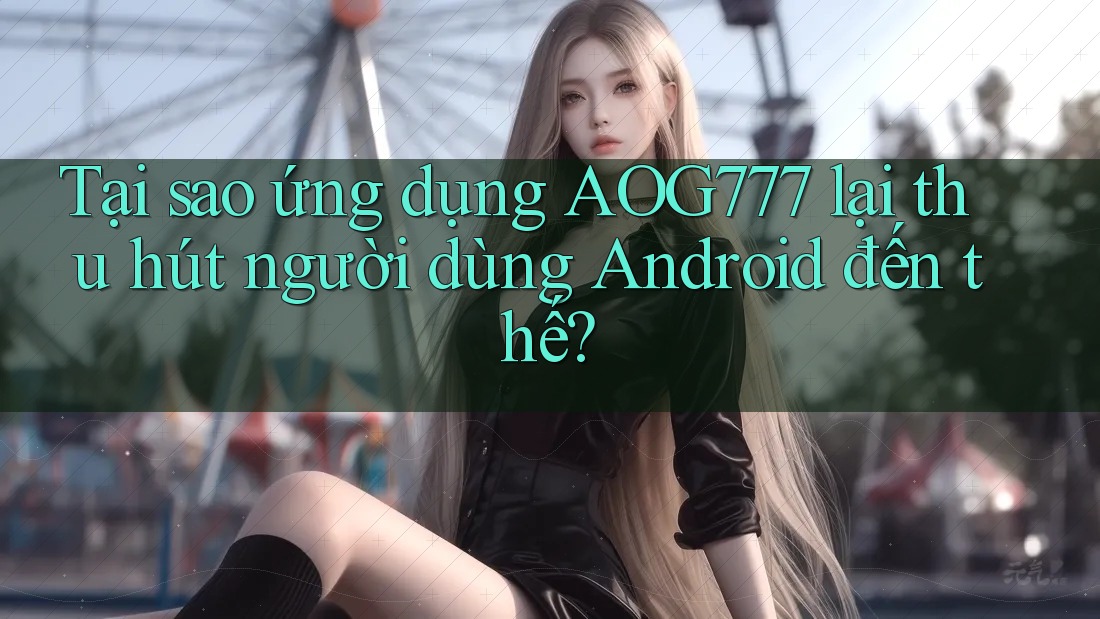 Tại sao ứng dụng Aog777 lại thu hút người dùng Android đến thế?