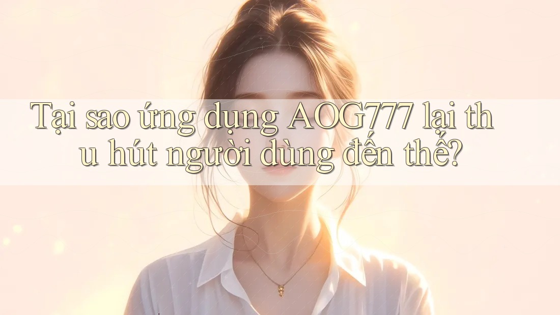 Tại sao ứng dụng AOG777 lại thu hút người dùng đến thế?
