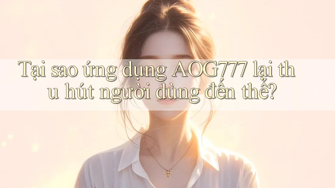 Tại sao ứng dụng AOG777 lại thu hút người dùng đến thế?