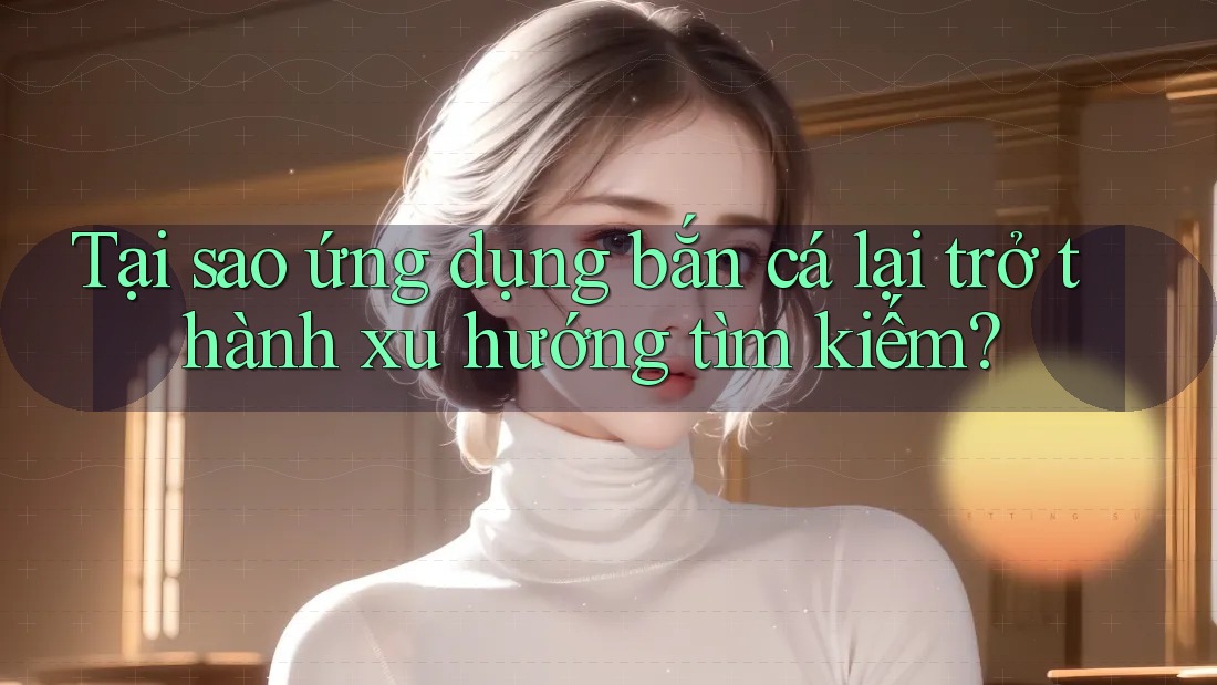Tại sao ứng dụng bắn cá lại trở thành xu hướng tìm kiếm?