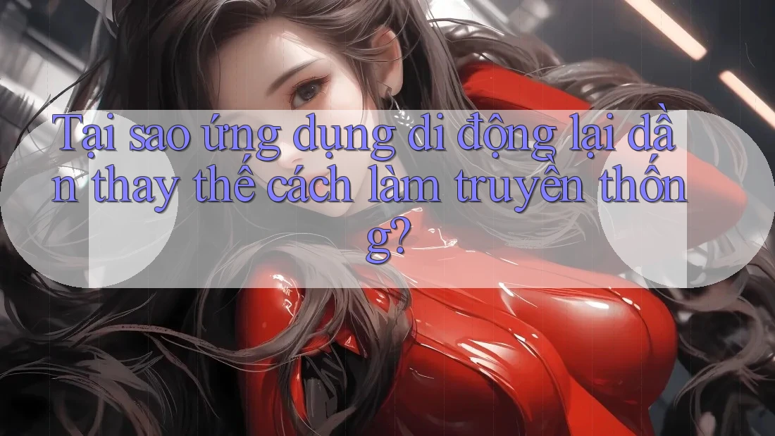 Tại sao ứng dụng di động lại dần thay thế cách làm truyền thống?