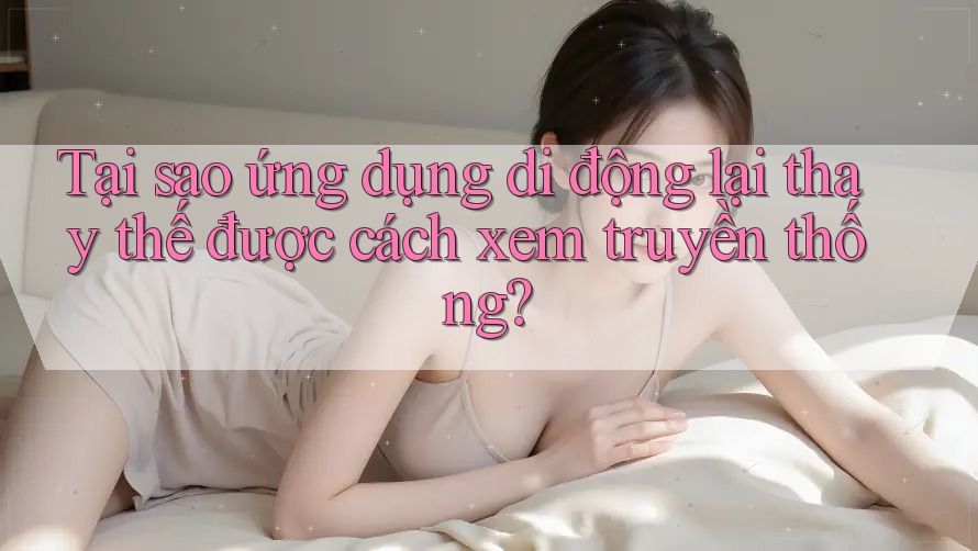 Tại sao ứng dụng di động lại thay thế được cách xem truyền thống?