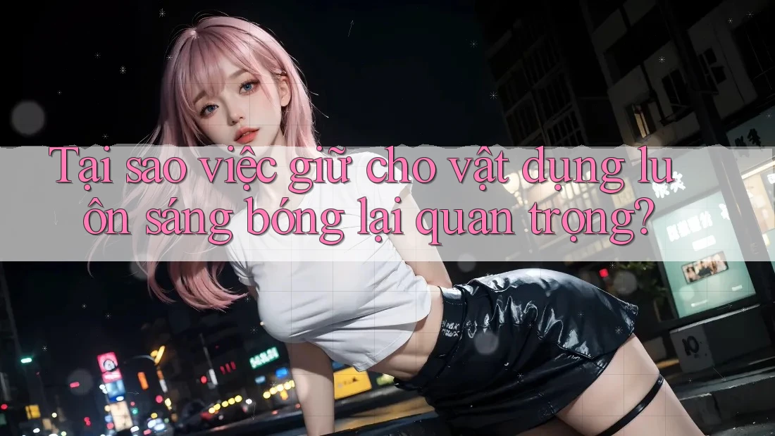 Tại sao việc giữ cho vật dụng luôn sáng bóng lại quan trọng?