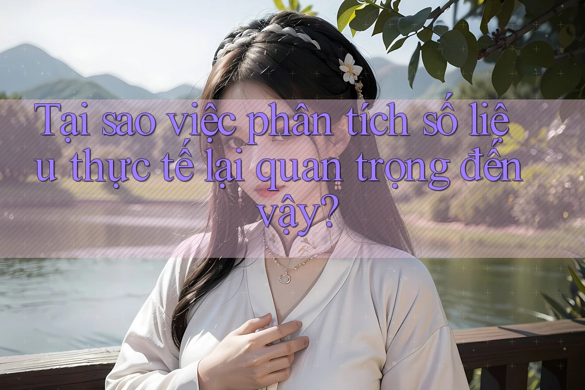 Tại sao việc phân tích số liệu thực tế lại quan trọng đến vậy?