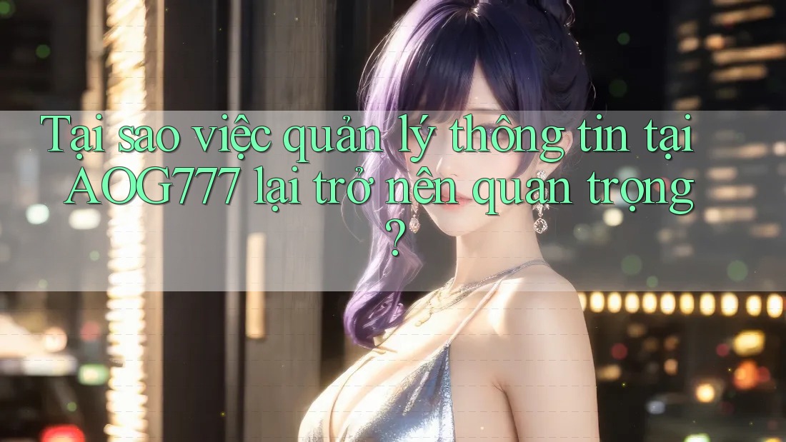Tại sao việc quản lý thông tin tại AOG777 lại trở nên quan trọng?