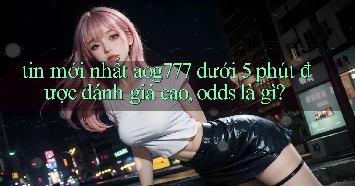 tin mới nhất aog777 dưới 5 phút được đánh giá cao, odds là gì