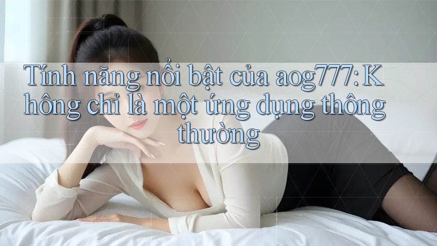 Tính năng nổi bật của aog777: Không chỉ là một ứng dụng thông thường