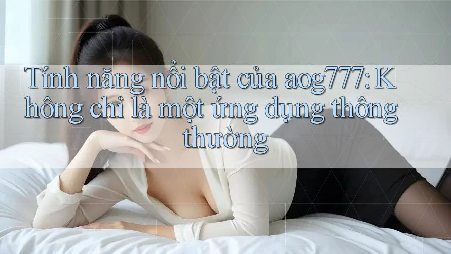 Tính năng nổi bật của aog777: Không chỉ là một ứng dụng thông thường