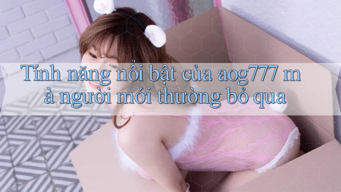 Tính năng nổi bật của aog777 mà người mới thường bỏ qua