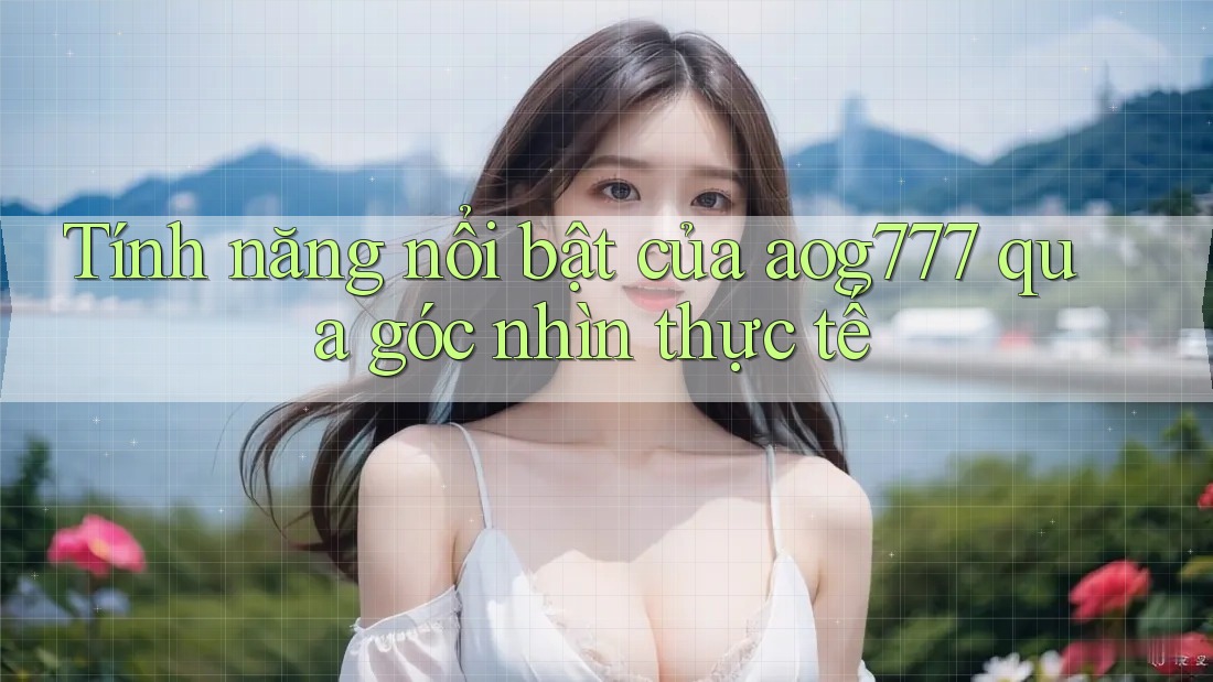 Tính năng nổi bật của aog777 qua góc nhìn thực tế