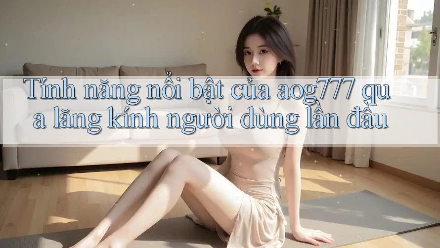 Tính năng nổi bật của aog777 qua lăng kính người dùng lần đầu Tính năng nổi bật của aog777 qua lăng kính người dùng lần đầu