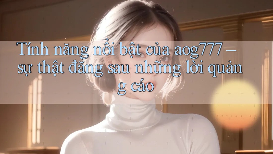 Tính năng nổi bật của aog777 – sự thật đằng sau những lời quảng cáo