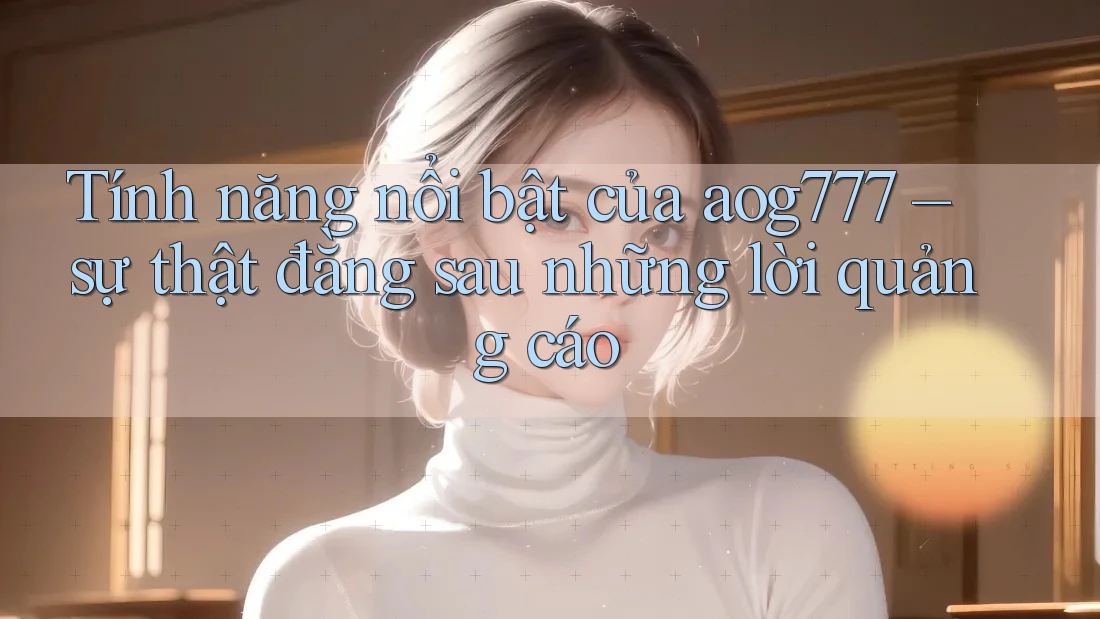Tính năng nổi bật của aog777 – sự thật đằng sau những lời quảng cáo