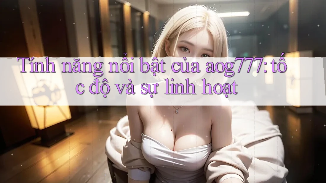 Tính năng nổi bật của aog777: tốc độ và sự linh hoạt Tính năng nổi bật của aog777: tốc độ và sự linh hoạt