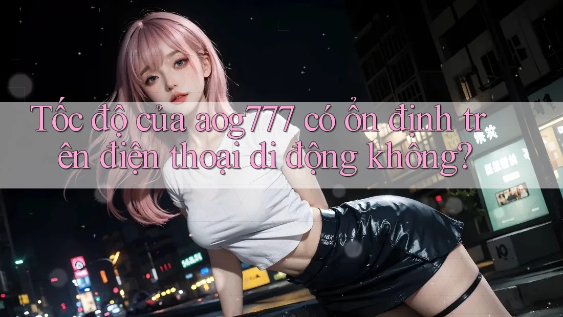 Tốc độ của aog777 có ổn định trên điện thoại di động không?
