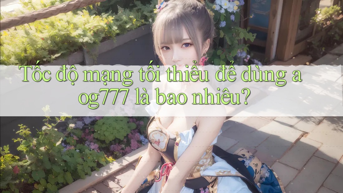 Tốc độ mạng tối thiểu để dùng aog777 là bao nhiêu?