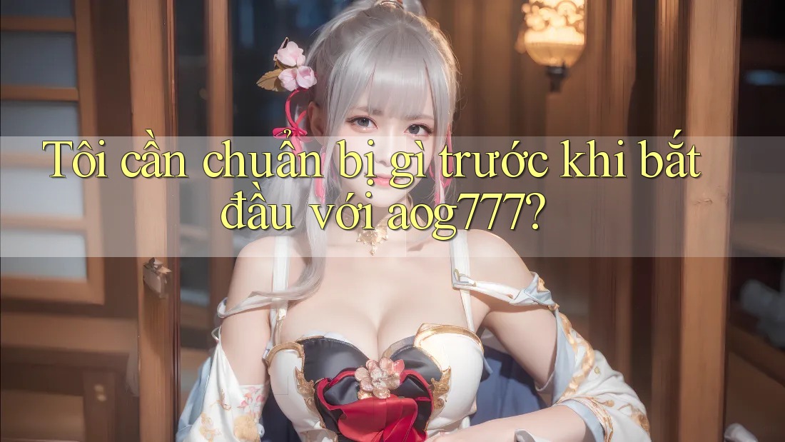 Tôi cần chuẩn bị gì trước khi bắt đầu với aog777?