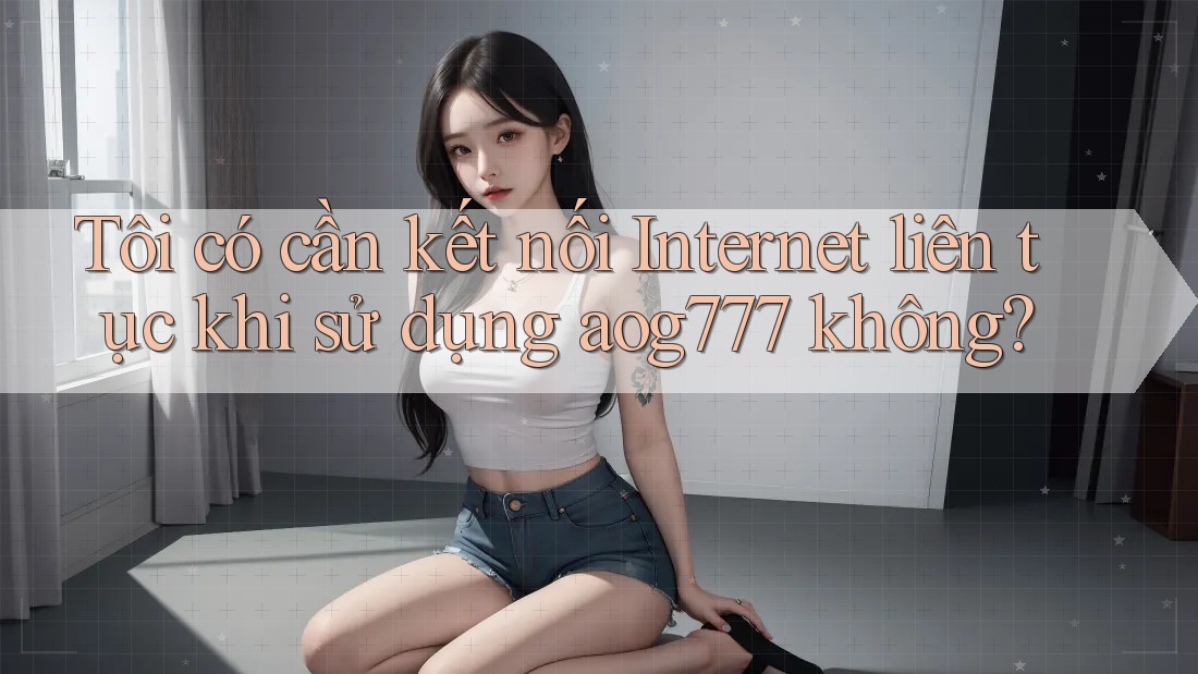 Tôi có cần kết nối Internet liên tục khi sử dụng aog777 không?