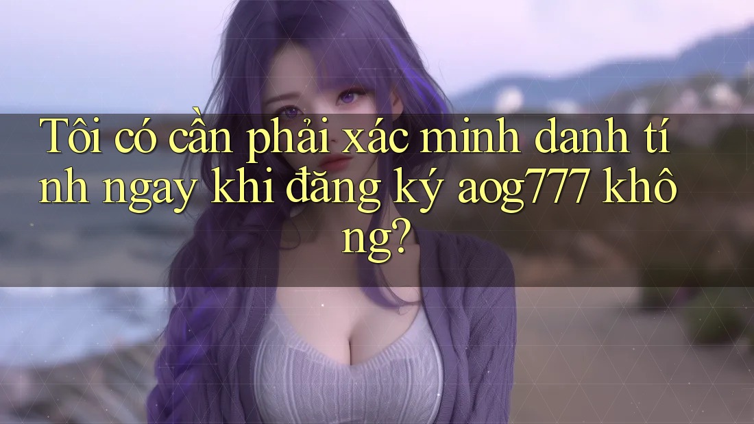 Tôi có cần phải xác minh danh tính ngay khi đăng ký aog777 không?