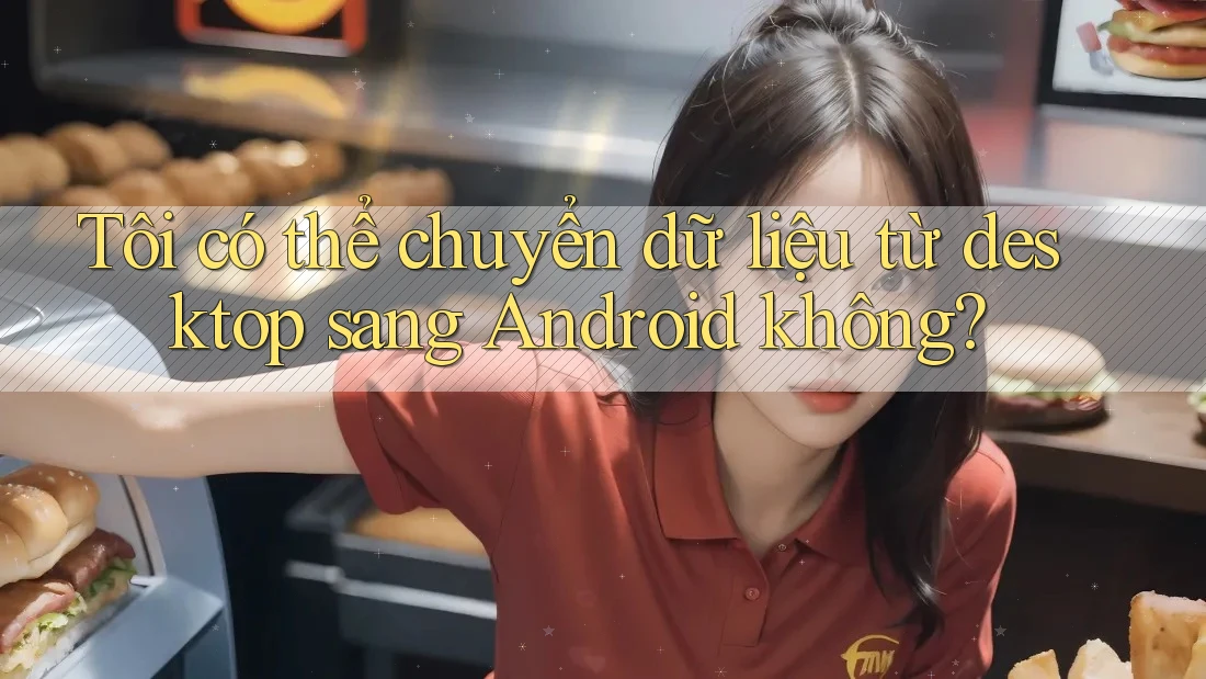Tôi có thể chuyển dữ liệu từ desktop sang Android không?