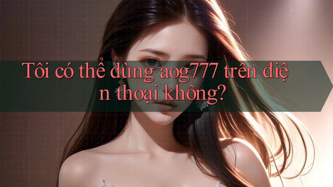 Tôi có thể dùng aog777 trên điện thoại không?