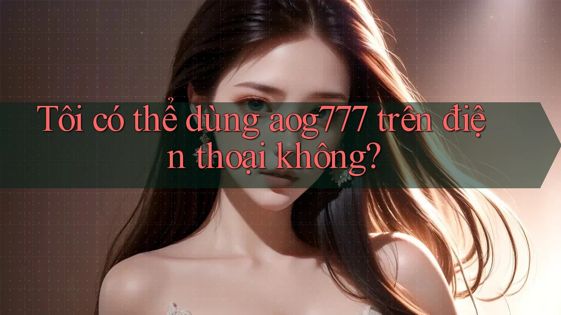 Tôi có thể dùng Aog777 trên điện thoại không?