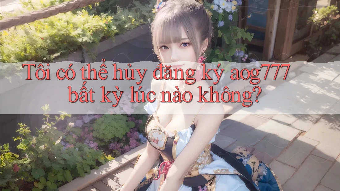 Tôi có thể hủy đăng ký aog777 bất kỳ lúc nào không? Tôi có thể hủy đăng ký aog777 bất kỳ lúc nào không?