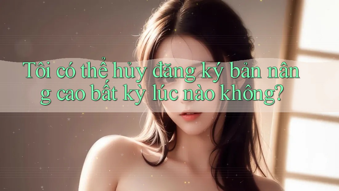 Tôi có thể hủy đăng ký bản nâng cao bất kỳ lúc nào không?