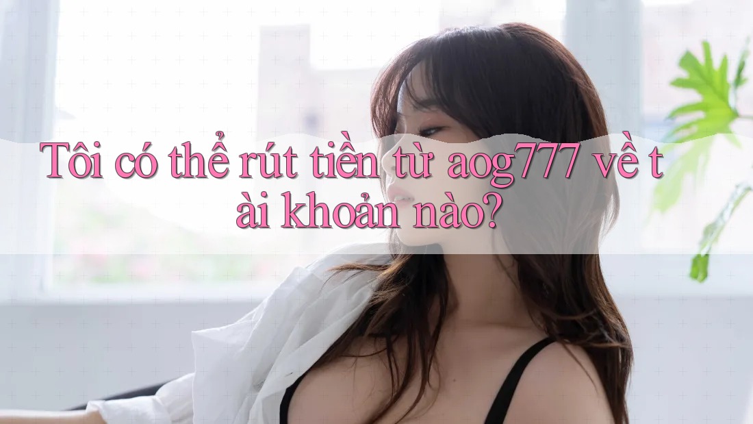 Tôi có thể rút tiền từ aog777 về tài khoản nào? Tôi có thể rút tiền từ aog777 về tài khoản nào?