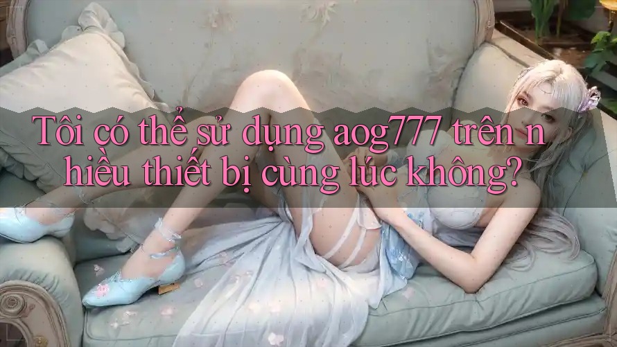Tôi có thể sử dụng aog777 trên nhiều thiết bị cùng lúc không?