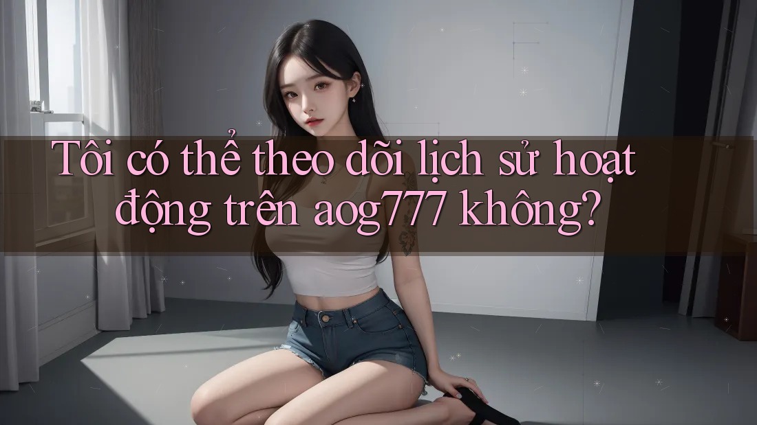 Tôi có thể theo dõi lịch sử hoạt động trên aog777 không?