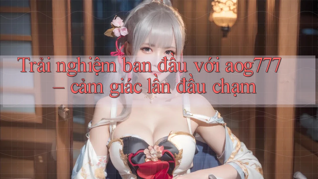 Trải nghiệm ban đầu với aog777 – cảm giác lần đầu chạm Trải nghiệm ban đầu với aog777 – cảm giác lần đầu chạm