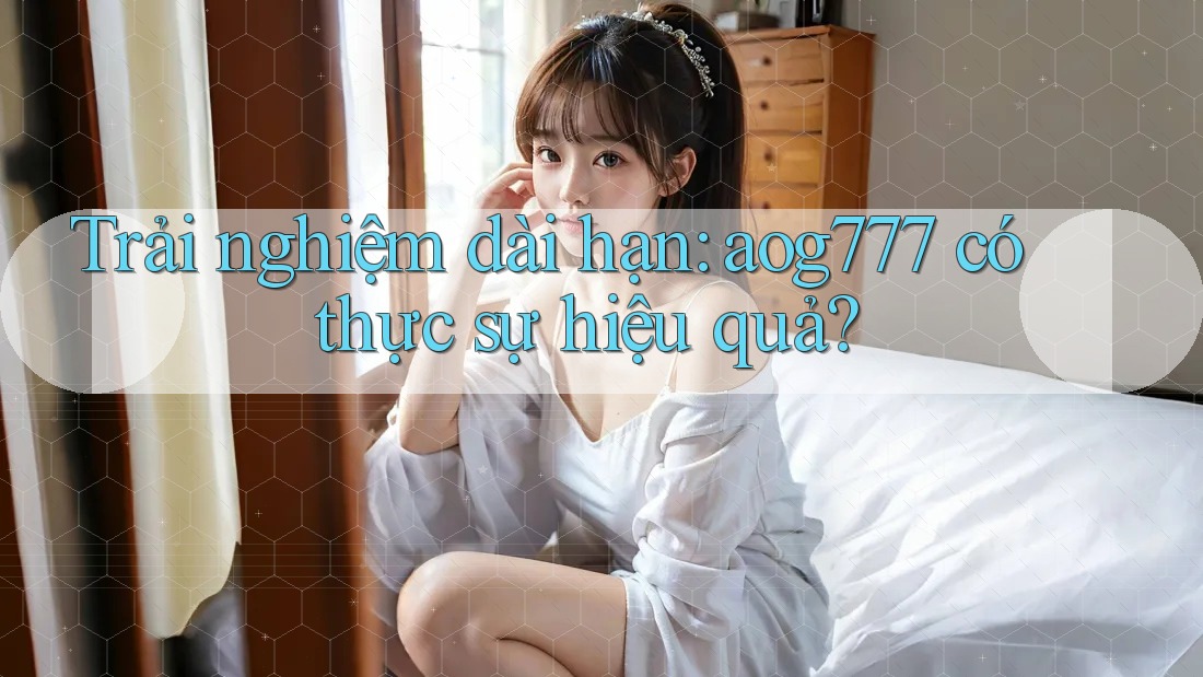 Trải nghiệm dài hạn: aog777 có thực sự hiệu quả?