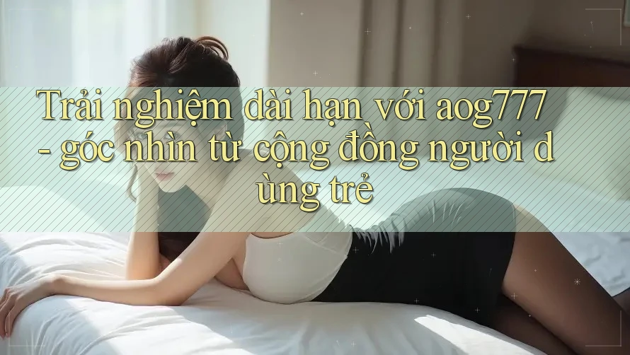 Trải nghiệm dài hạn với aog777 - góc nhìn từ cộng đồng người dùng trẻ