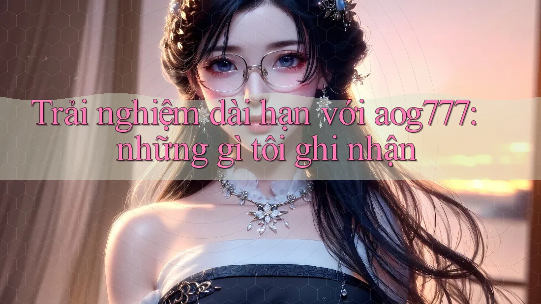Trải nghiệm dài hạn với aog777: những gì tôi ghi nhận
