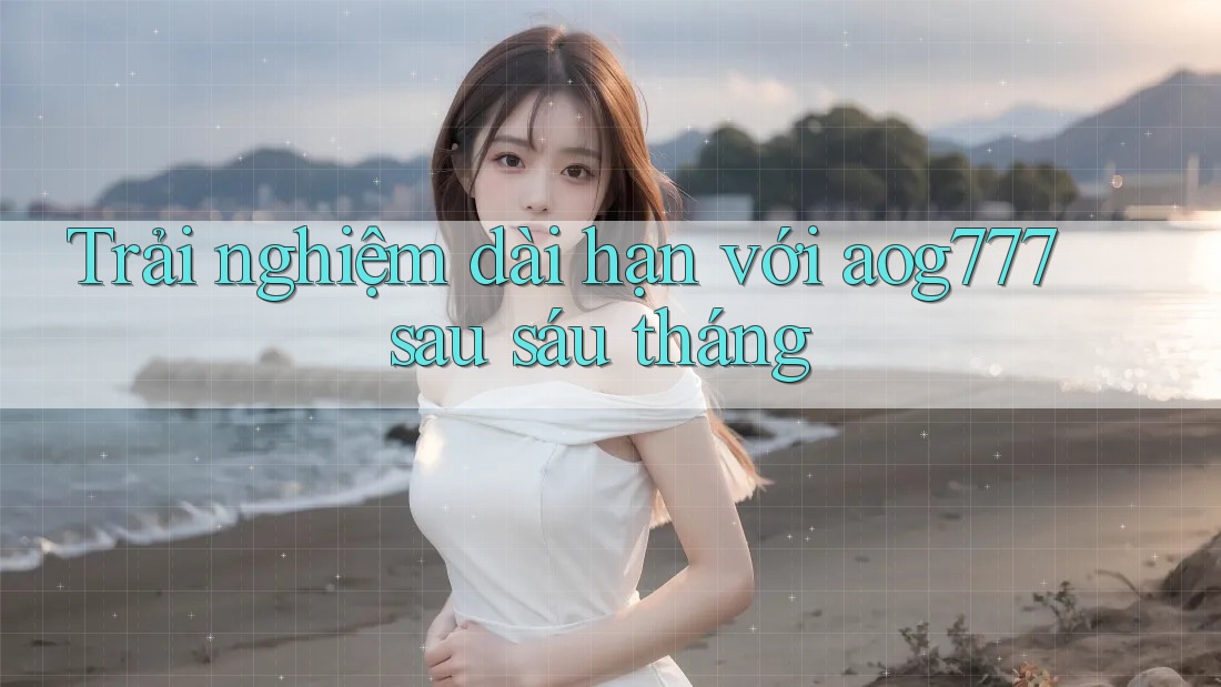 Trải nghiệm dài hạn với aog777 sau sáu tháng