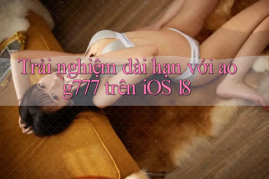 Trải nghiệm dài hạn với aog777 trên iOS 18