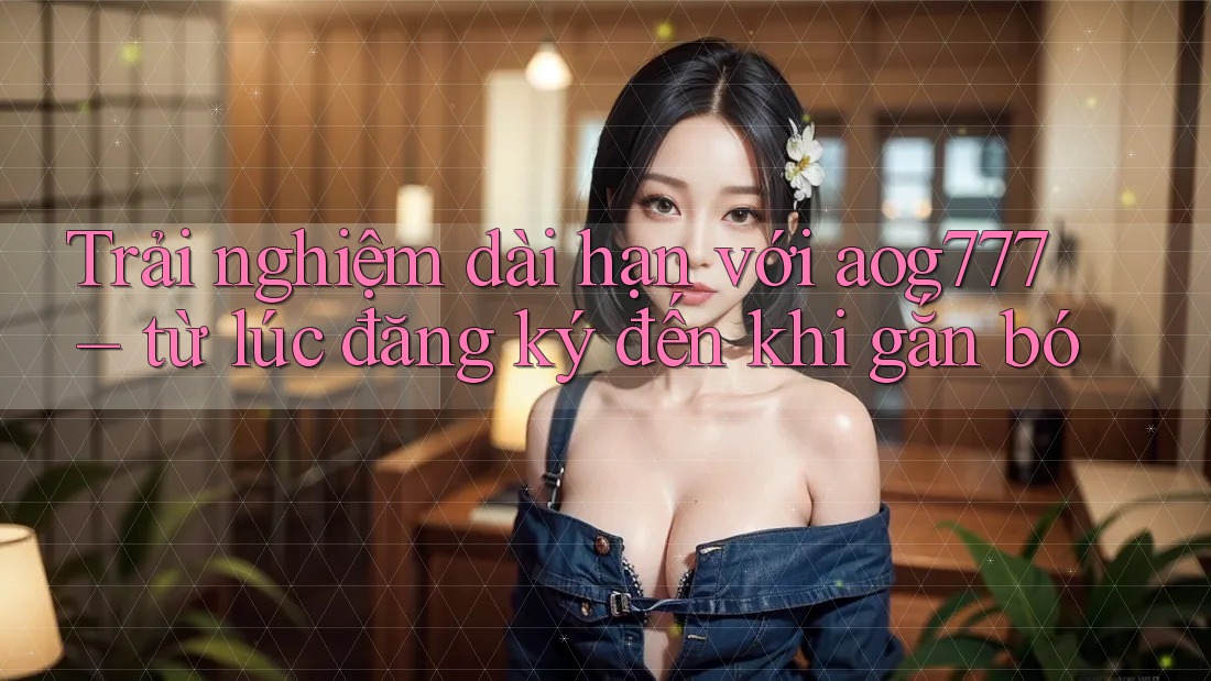 Trải nghiệm dài hạn với aog777 – từ lúc đăng ký đến khi gắn bó Trải nghiệm dài hạn với aog777 – từ lúc đăng ký đến khi gắn bó
