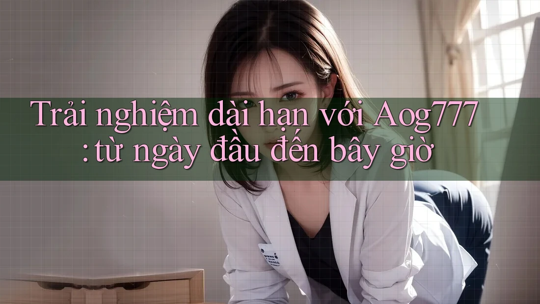 Trải nghiệm dài hạn với Aog777: từ ngày đầu đến bây giờ