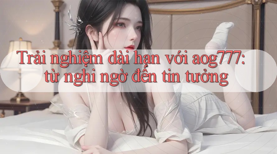Trải nghiệm dài hạn với aog777: từ nghi ngờ đến tin tưởng Trải nghiệm dài hạn với aog777: từ nghi ngờ đến tin tưởng