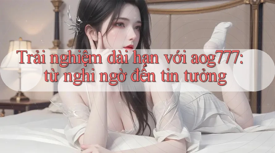 Trải nghiệm dài hạn với aog777: từ nghi ngờ đến tin tưởng