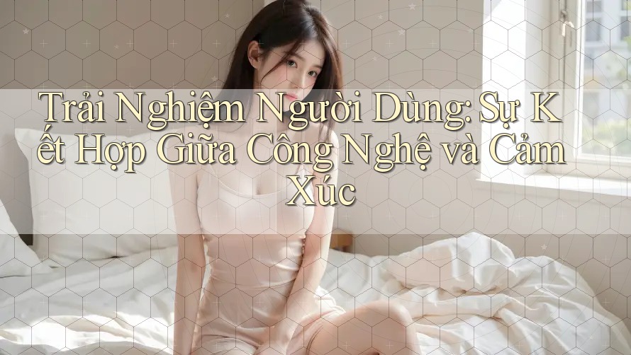 Trải Nghiệm Người Dùng: Sự Kết Hợp Giữa Công Nghệ và Cảm Xúc