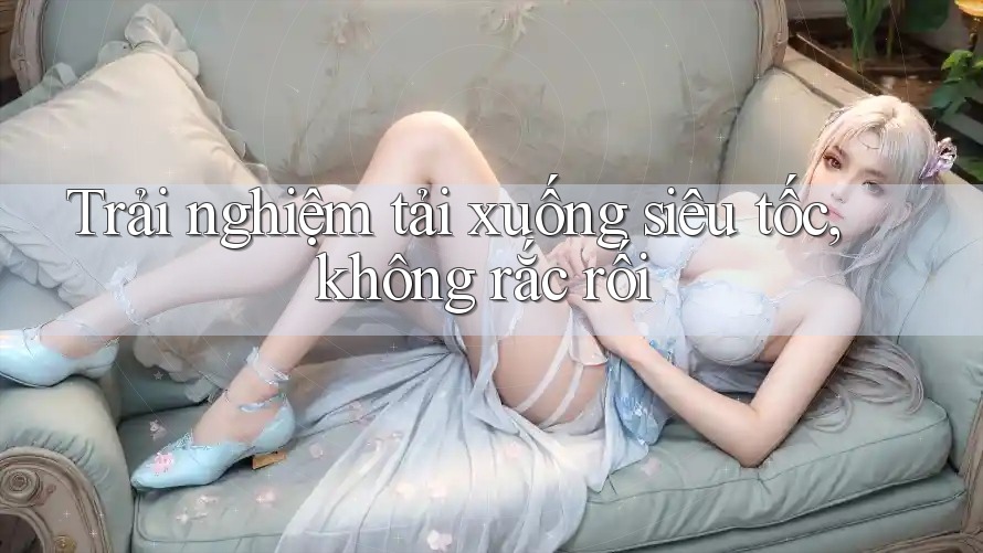 Trải nghiệm tải xuống siêu tốc, không rắc rối