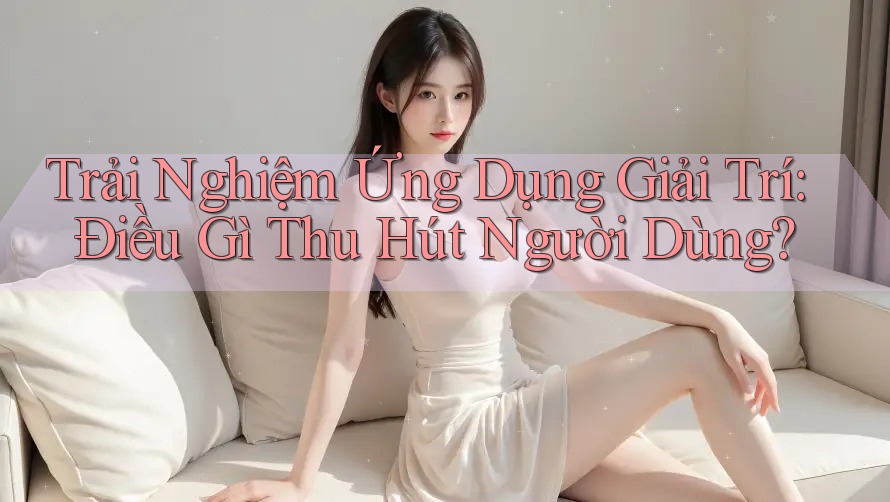 Trải Nghiệm Ứng Dụng Giải Trí: Điều Gì Thu Hút Người Dùng?