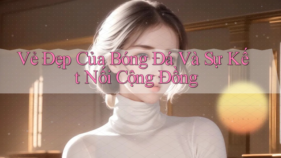 Vẻ Đẹp Của Bóng Đá Và Sự Kết Nối Cộng Đồng