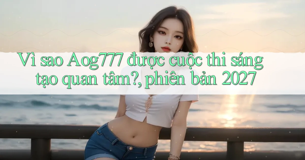 Vì sao Aog777 được cuộc thi sáng tạo quan tâm, phiên bản 2027