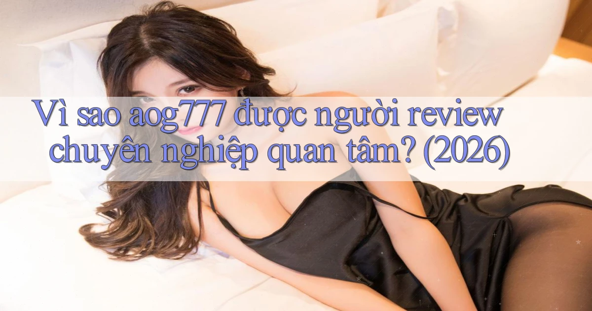 Vì sao aog777 được người review chuyên nghiệp quan tâm (2026)