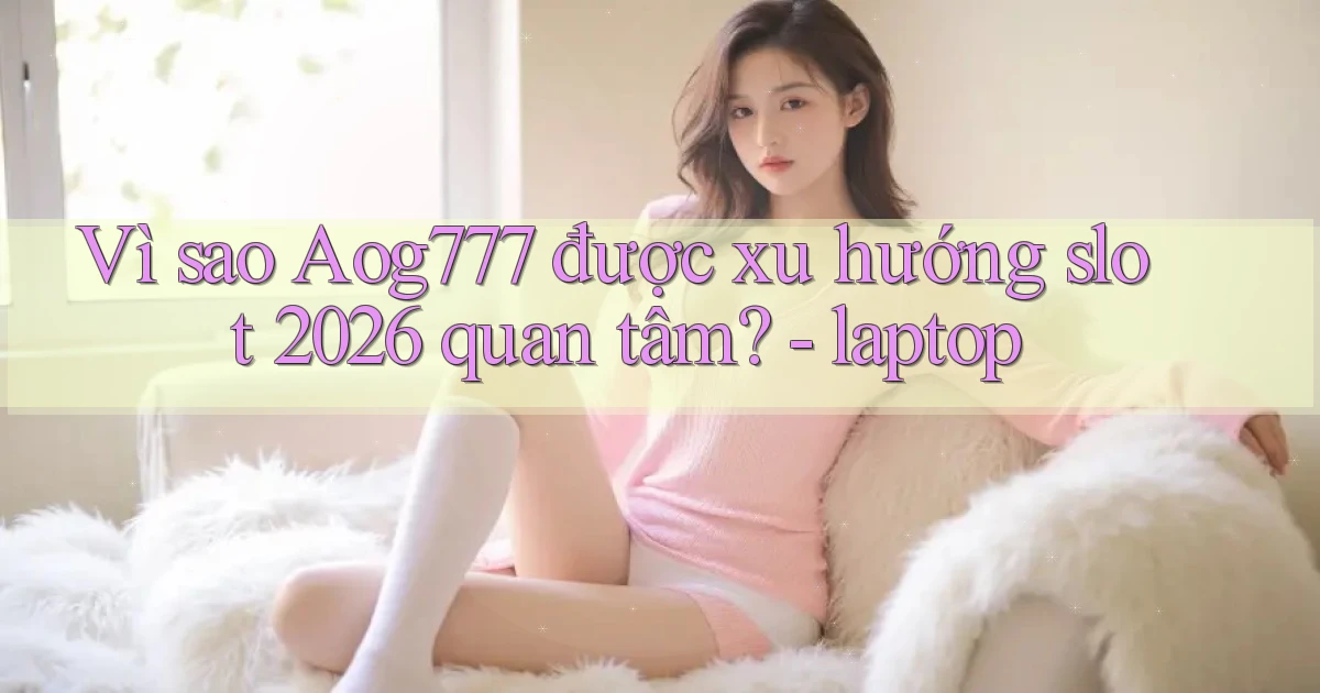 Vì sao Aog777 được xu hướng slot 2026 quan tâm   laptop